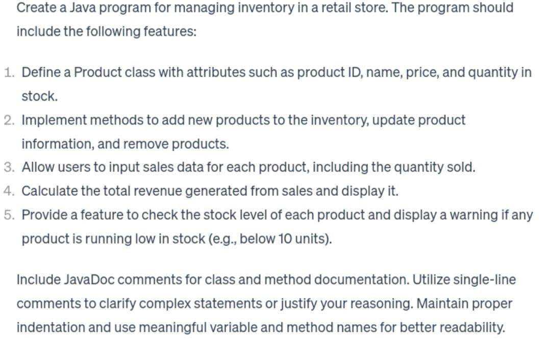 Create a Java program for managing inventory in a retail store. The program should
include the following features:
1. Define a Product class with attributes such as product ID, name, price, and quantity in
stock.
2. Implement methods to add new products to the inventory, update product
information, and remove products.
3. Allow users to input sales data for each product, including the quantity sold.
4. Calculate the total revenue generated from sales and display it.
5. Provide a feature to check the stock level of each product and display a warning if any
product is running low in stock (e.g., below 10 units).
Include JavaDoc comments for class and method documentation. Utilize single-line
comments to clarify complex statements or justify your reasoning. Maintain proper
indentation and use meaningful variable and method names for better readability.