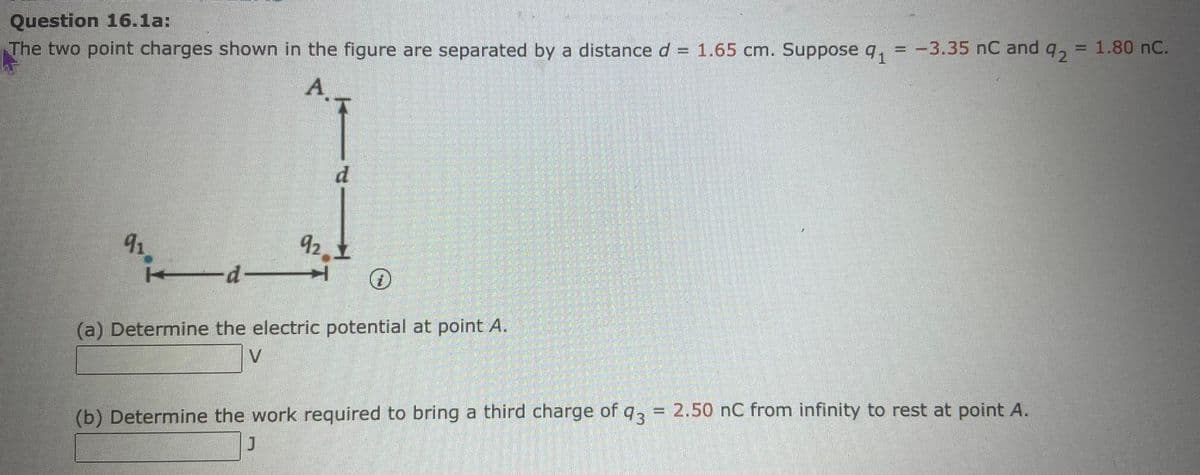 Question 16.1a:
The two point charges shown in the figure are separated by a distance d = 1.65 cm. Suppose q, = -3.35 nC and q
92
A.
d.
91
92.1
d
(a) Determine the electric potential at point A.
(b) Determine the work required to bring a third charge of q = 2.50 nC from infinity to rest at point A.
