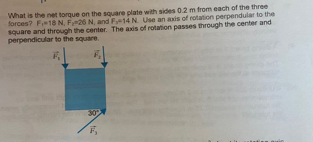What is the net torque on the square plate with sides 0.2 m from each of the three
forces? F=18 N, F2=26 N, and F3=14 N. Use an axis of rotation perpendular to the
square and through the center. The axis of rotation passes through the center and
perpendicular to the square.
F2
30°
ion oxis
3.
