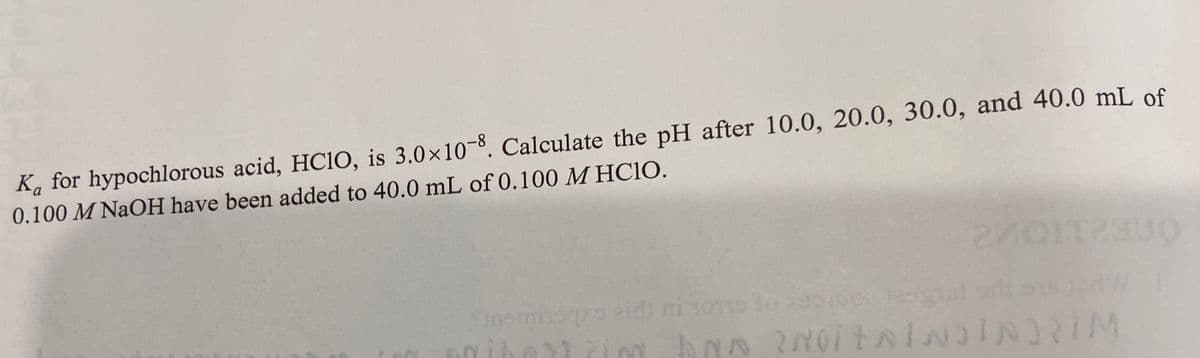 K, for hypochlorous acid, HCIO, is 3.0×10-8, Calculate the pH after 10.0, 20.0, 30.0, and 40.0 mL of
0.100 M NaOH have been added to 40.0 mL of 0.100 M HC10.
