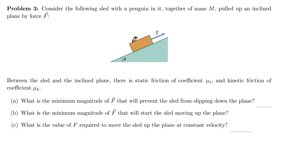 Problem 3: Consider the following sled with a penguin in it, together of mass M, pulled up an inclined
plane by force F:
Between the sled and the inclined plane, there is static friction of coefficient us, and kinetic friction of
coefficient µk•
(a) What is the minimum magnitude of F that will prevent the sled from slipping down the plane?
(b) What is the minimum magnitude of F that will start the sled moving up the plane?
(c) What is the value of F required to move the sled up the plane at constant velocity?
