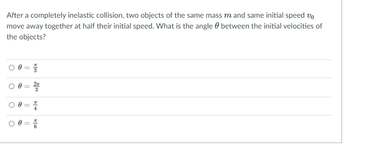 After a completely inelastic collision, two objects of the same mass m and same initial speed vo
move away together at half their initial speed. What is the angle 0 between the initial velocities of
the objects?
O 0 =
%3D
2x
%3D
||
