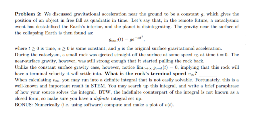Problem 2: We discussed gravitational acceleration near the ground to be a constant g, which gives the
position of an object in free fall as quadratic in time. Let's say that, in the remote future, a cataclysmic
event has destabilised the Earth's interior, and the planet is disintegrating. The gravity near the surface of
the collapsing Earth is then found as:
Iomt(t) = ge¬at²,
where t > 0 is time, a > 0 is some constant, and g is the original surface gravitational acceleration.
During the cataclysm, a small rock was ejected straight off the surface at some speed vo at time t = 0. The
near-surface gravity, however, was still strong enough that it started pulling the rock back.
Unlike the constant surface gravity case, however, notice lim→∞0 Jomt (t) = 0, implying that this rock will
have a terminal velocity it will settle into. What is the rock's terminal speed v»?
When calculating v0, you may run into a definite integral that is not easily solvable. Fortunately, this is a
well-known and important result in STEM. You may search up this integral, and write a brief paraphrase
of how your source solves the integral. BTW, the indefinite counterpart of the integral is not known as a
closed form, so make sure you have a definite integral set up.
BONUS: Numerically (i.e. using software) compute and make a plot of v(t).
