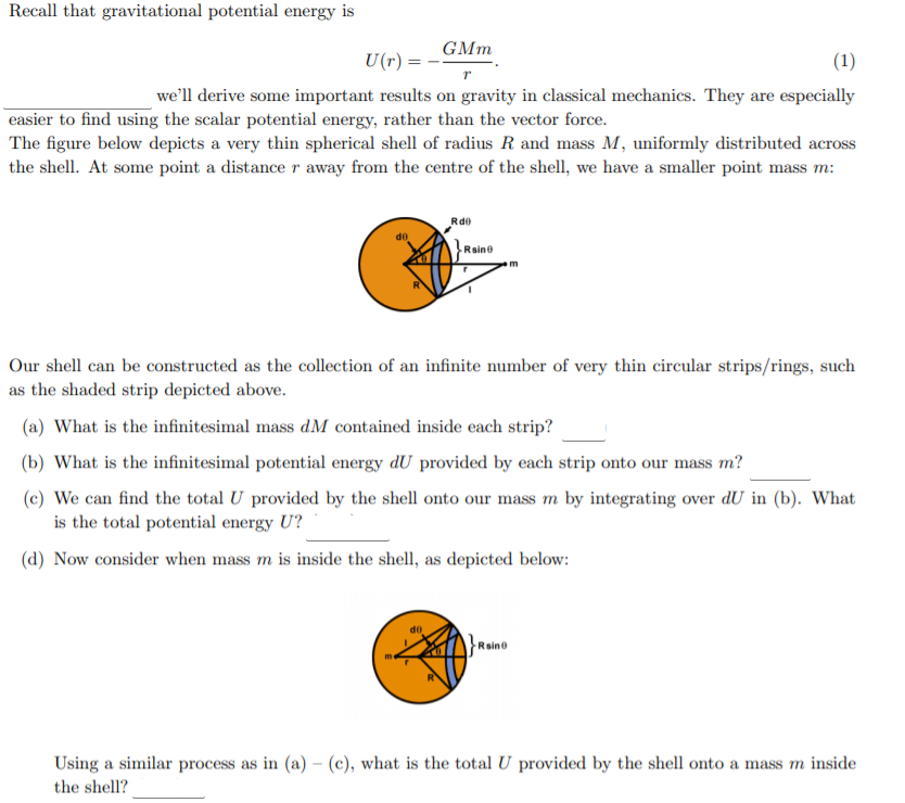 Recall that gravitational potential energy is
GMm
U(r) =
(1)
we'll derive some important results on gravity in classical mechanics. They are especially
|easier to find using the scalar potential energy, rather than the vector force.
The figure below depicts a very thin spherical shell of radius R and mass M, uniformly distributed across
the shell. At some point a distance r away from the centre of the shell, we have a smaller point mass m:
Rde
Raine
Our shell can be constructed as the collection of an infinite number of very thin circular strips/rings, such
as the shaded strip depicted above.
(a) What is the infinitesimal mass dM contained inside each strip?
(b) What is the infinitesimal potential energy dU provided by each strip onto our mass m?
(c) We can find the total U provided by the shell onto our mass m by integrating over dU in (b). What
is the total potential energy U?
(d) Now consider when mass m is inside the shell, as depicted below:
}Raine
Using a similar process as in (a) – (c), what is the total U provided by the shell onto a mass m inside
the shell?
