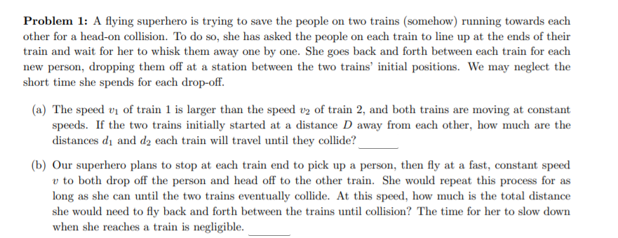 Problem 1: A flying superhero is trying to save the people on two trains (somehow) running towards each
other for a head-on collision. To do so, she has asked the people on each train to line up at the ends of their
train and wait for her to whisk them away one by one. She goes back and forth between each train for each
new person, dropping them off at a station between the two trains' initial positions. We may neglect the
short time she spends for each drop-off.
(a) The speed vi of train 1 is larger than the speed v2 of train 2, and both trains are moving at constant
speeds. If the two trains initially started at a distance D away from each other, how much are the
distances di and d2 each train will travel until they collide?
(b) Our superhero plans to stop at each train end to pick up a person, then fly at a fast, constant speed
v to both drop off the person and head off to the other train. She would repeat this process for as
long as she can until the two trains eventually collide. At this speed, how much is the total distance
she would need to fly back and forth between the trains until collision? The time for her to slow down
when she reaches a train is negligible.
