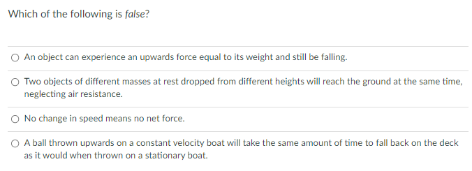 Which of the following is false?
O An object can experience an upwards force equal to its weight and still be falling.
O Two objects of different masses at rest dropped from different heights will reach the ground at the same time,
neglecting air resistance.
O No change in speed means no net force.
O A ball thrown upwards on a constant velocity boat will take the same amount of time to fall back on the deck
as it would when thrown on a stationary boat.
