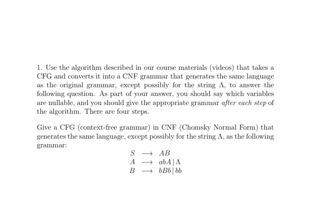 1. Use the algorithm described in our course materials (videos) that takes a
CFG and converts it into a CNF grammar that generates the same language
as the original grammar, except possibly for the string A, to answer the
following question. As part of your answer, you should say which variables
are nullable, and you should give the appropriate grammar after each step of
the algorithm. There are four steps.
Give a CFG (context-free grammar) in CNF (Chomsky Normal Form) that
generates the same language, except possibly for the string A, as the following
grammar:
S
АВ
→ abA|A
→ bBb|bb
A
B
