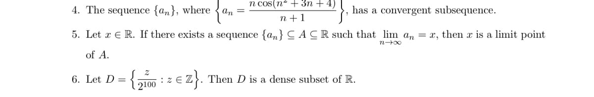 4. The sequence {an}, where an =
n cos(n² + 3n + 4)
n+1
has a convergent subsequence.
5. Let x R. If there exists a sequence {an} CACR such that lim an = x, then x is a limit point
n→∞
of A.
6. Let D =
{2100: z € Z}. Then D is a dense subset of R.