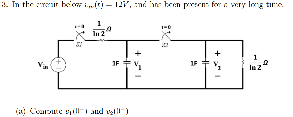 3. In the circuit below vin (t) = 12V, and has been present for a very long time.
t=0
SI
1
In 2
Ω
1F
(a) Compute v₁ (0¯) and v₂(0¯)
V₁
t=0
$2
1F
+
2
-
1
Inz-2
Ω