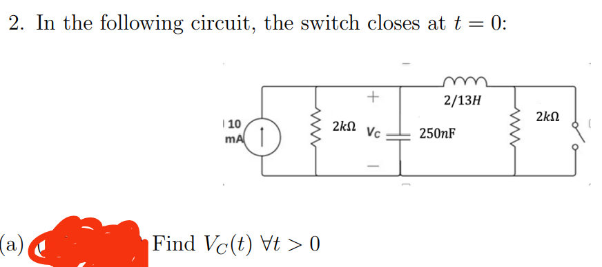 2. In the following circuit, the switch closes at t = 0:
(a)
| 10
mA
Find Vc(t) Vt > 0
+
ΣΚΩ Vc
2/13H
250nF
2ΚΩ