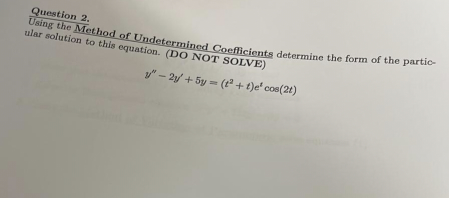 Question 2.
Using the Method of Undetermined Coefficients determine the form of the partic-
ular solution to this equation. (DO NOT SOLVE)
y" - 2y + 5y = (t² + t)e* cos(2t)