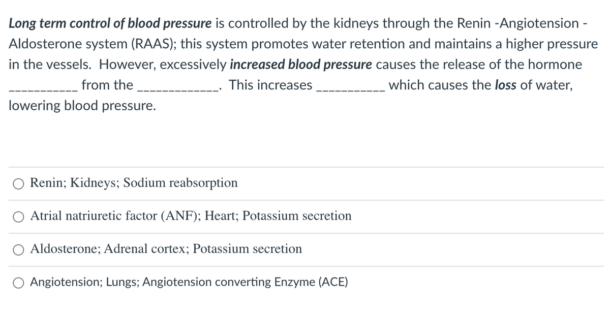 Long term control of blood pressure is controlled by the kidneys through the Renin -Angiotension -
Aldosterone system (RAAS); this system promotes water retention and maintains a higher pressure
in the vessels. However, excessively increased blood pressure causes the release of the hormone
which causes the loss of water,
from the
This increases
lowering blood pressure.
Renin; Kidneys; Sodium reabsorption
Atrial natriuretic factor (ANF); Heart; Potassium secretion
O Aldosterone; Adrenal cortex; Potassium secretion
Angiotension; Lungs; Angiotension converting Enzyme (ACE)