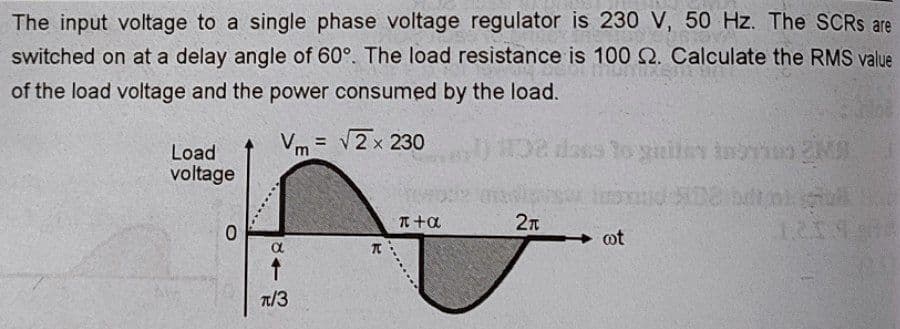 The input voltage to a single phase voltage regulator is 230 V, 50 Hz. The SCRS are
switched on at a delay angle of 60°. The load resistance is 100 2. Calculate the RMS value
of the load voltage and the power consumed by the load.
Vm= √2 x 230
102
Load
voltage
0
843
T/3
π
π+α
2π
dass to gailes instion 2M
cot
12148