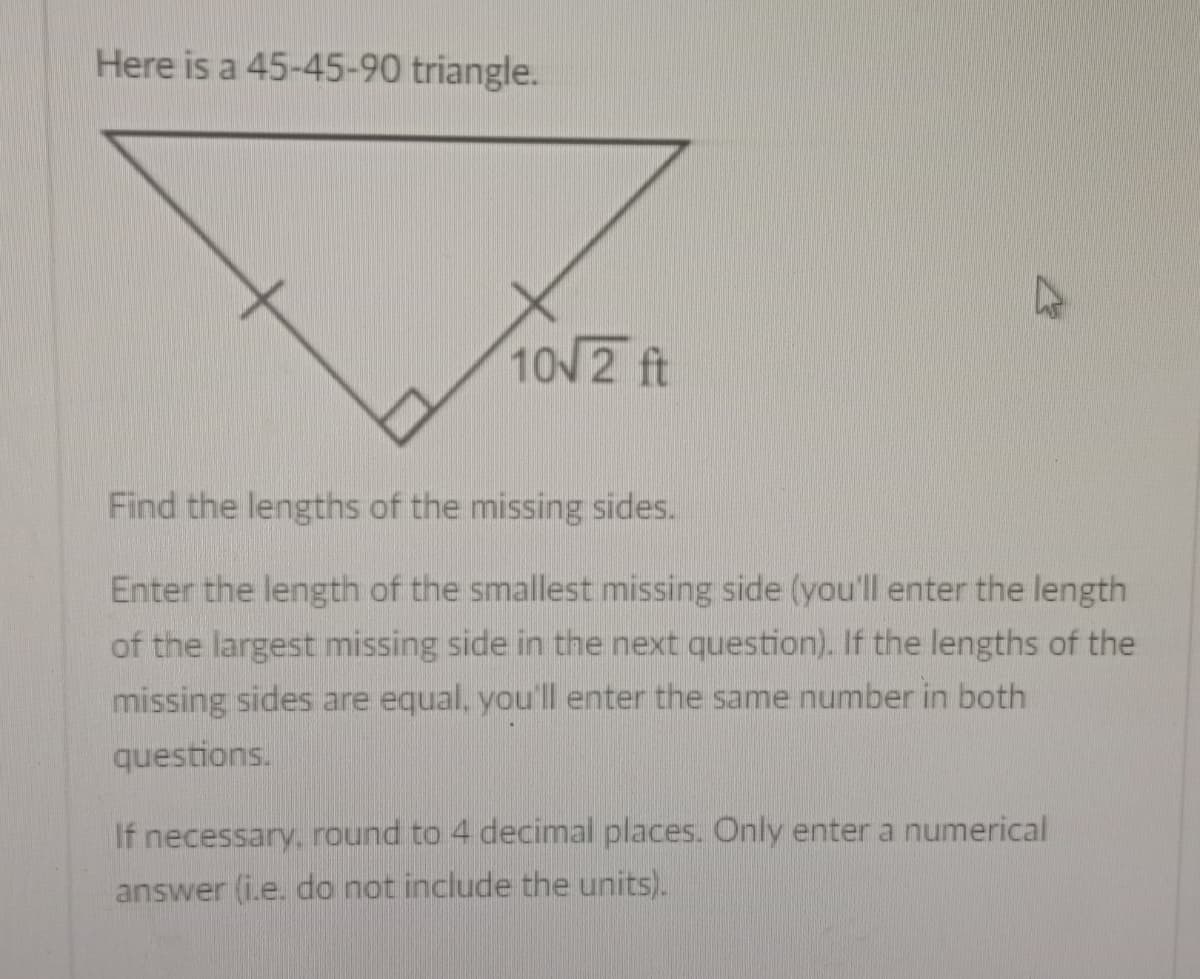 Here is a 45-45-90 triangle.
10√ 2 ft
Find the lengths of the missing sides.
Enter the length of the smallest missing side (you'll enter the length
of the largest missing side in the next question). If the lengths of the
missing sides are equal, you'll enter the same number in both
questions.
If necessary, round to 4 decimal places. Only enter a numerical
answer (i.e. do not include the units).