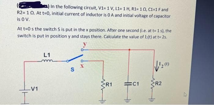 In the following circuit, V1= 1 V, L1= 1 H, R1= 102, C1=1 F and
R2= 1 Q. At t=0, initial current of inductor is 0 A and initial voltage of capacitor
is 0 V.
At t=0 s the switch S is put in the x position. After one second (i.e. at t= 1 s), the
switch is put in position y and stays there. Calculate the value of 12(t) at t=2s.
-V1
L1
m
O
SX
R1
HH
=C1
√1₂0
R2
27
