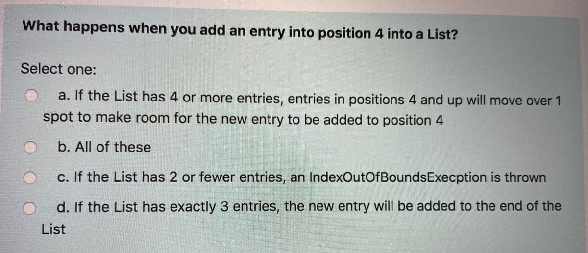 What happens when you add an entry into position 4 into a List?
Select one:
a. If the List has 4 or more entries, entries in positions 4 and up will move over 1
spot to make room for the new entry to be added to position 4
b. All of these
c. If the List has 2 or fewer entries, an IndexOutOfBoundsExecption is thrown
d. If the List has exactly 3 entries, the new entry will be added to the end of the
List
