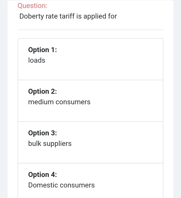 Question:
Doberty rate tariff is applied for
Option 1:
loads
Option 2:
medium consumers
Option 3:
bulk suppliers
Option 4:
Domestic consumers
