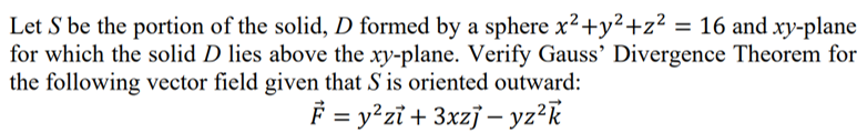 Let S be the portion of the solid, D formed by a sphere x²+y²+z² = 16 and xy-plane
for which the solid D lies above the xy-plane. Verify Gauss' Divergence Theorem for
the following vector field given that S is oriented outward:
F = y²zï + 3xzj – yz?k
