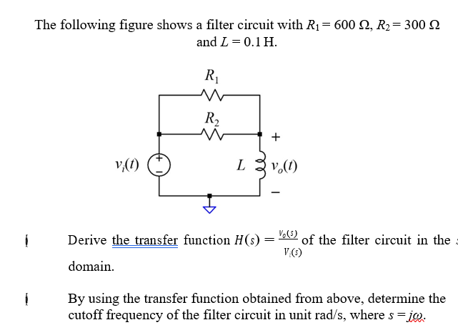 The following figure shows a filter circuit with R1= 600 2, R2= 300 SN
and L = 0.1 H.
R1
R,
+
v,(1)
L
v.(1)
Derive the transfer function H(s)
of the filter circuit in the
V(1)
domain.
By using the transfer function obtained from above, determine the
cutoff frequency of the filter circuit in unit rad/s, where s = ig.
