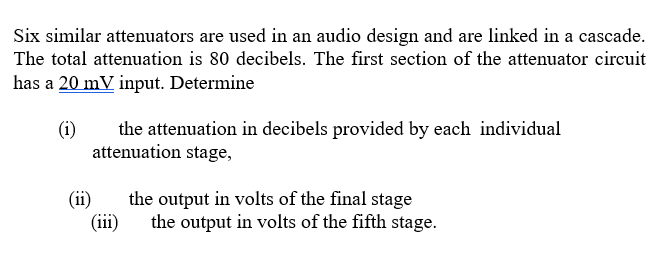 Six similar attenuators are used in an audio design and are linked in a cascade.
The total attenuation is 80 decibels. The first section of the attenuator circuit
has a 20 mV input. Determine
(i)
the attenuation in decibels provided by each individual
attenuation stage,
(ii)
the output in volts of the final stage
(iii)
the output in volts of the fifth stage.
