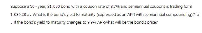 Suppose a 10-year, $1,000 bond with a coupon rate of 8.7% and semiannual coupons is trading for $
1,034.28 a. What is the bond's yield to maturity (expressed as an APR with semiannual compounding)? b
If the bond's yield to maturity changes to 9.9% APRwhat will be the bond's price?