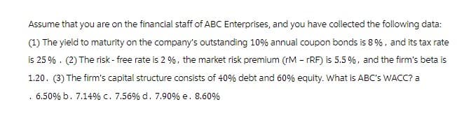 Assume that you are on the financial staff of ABC Enterprises, and you have collected the following data:
(1) The yield to maturity on the company's outstanding 10% annual coupon bonds is 8%, and its tax rate
is 25%. (2) The risk-free rate is 2%, the market risk premium (rM - rRF) is 5.5%, and the firm's beta is
1.20. (3) The firm's capital structure consists of 40% debt and 60% equity. What is ABC's WACC? a
. 6.50% b. 7.14% c. 7.56% d. 7.90% e. 8.60%