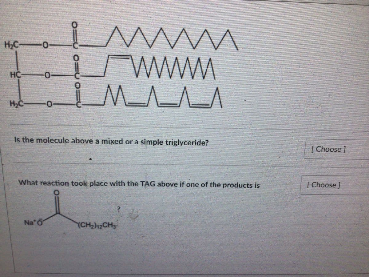 H,C -O
HC
M_^_^_^
H2C-
Is the molecule above a mixed or a simple triglyceride?
|Choose
What reaction took place with the TAG above if one of the products is
[ Choose]
Na O
(CH212CH3
