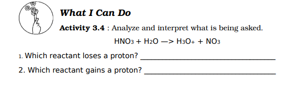 What I Can Do
Activity 3.4 : Analyze and interpret what is being asked.
HNO3 + H20 –> H3O+ + NO3
1. Which reactant loses a proton?
2. Which reactant gains a proton?
