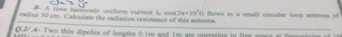 B- A time harmonic uniform current Io cos(2xx10't) flows in a small circular loop antenna of
radius 30 cm. Calculate the radiation resistance of this antenna.
e2/A- Two thin dipoles of lengths 0.1m and Im are operating in free snace
