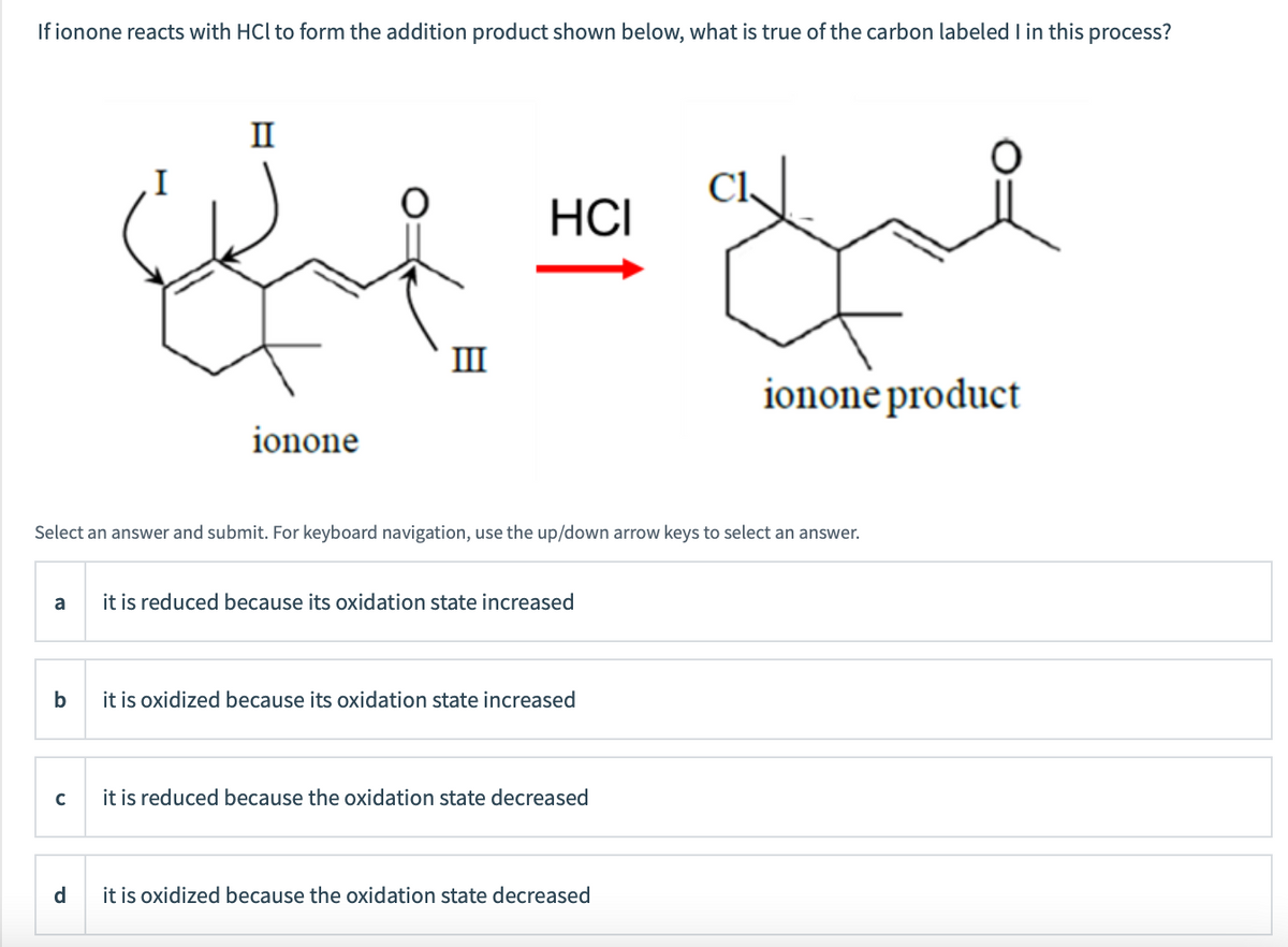 If ionone reacts with HCl to form the addition product shown below, what is true of the carbon labeled I in this process?
II
HCI
III
ionone product
ionone
Select an answer and submit. For keyboard navigation, use the up/down arrow keys to select an answer.
it is reduced because its oxidation state increased
a
b
it is oxidized because its oxidation state increased
it is reduced because the oxidation state decreased
d
it is oxidized because the oxidation state decreased
