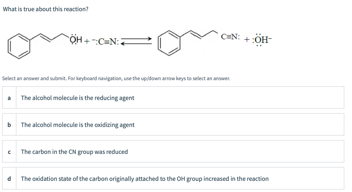 What is true about this reaction?
C=N: +:OH-
Select an answer and submit. For keyboard navigation, use the up/down arrow keys to select an answer.
a
The alcohol molecule is the reducing agent
b
The alcohol molecule is the oxidizing agent
The carbon in the CN group was reduced
d
The oxidation state of the carbon originally attached to the OH group increased in the reaction
