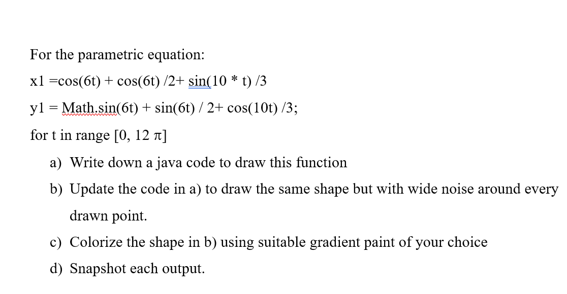 For the parametric equation:
x1 = cos(6t) + cos(6t) /2+ sin(10 * t) /3
y1 = Math.sin(6t) + sin(6t) / 2+ cos(10t) /3;
for t in range [0, 12 л]
a) Write down a java code to draw this function
b) Update the code in a) to draw the same shape but with wide noise around every
drawn point.
c) Colorize the shape in b) using suitable gradient paint of your choice
d) Snapshot each output.