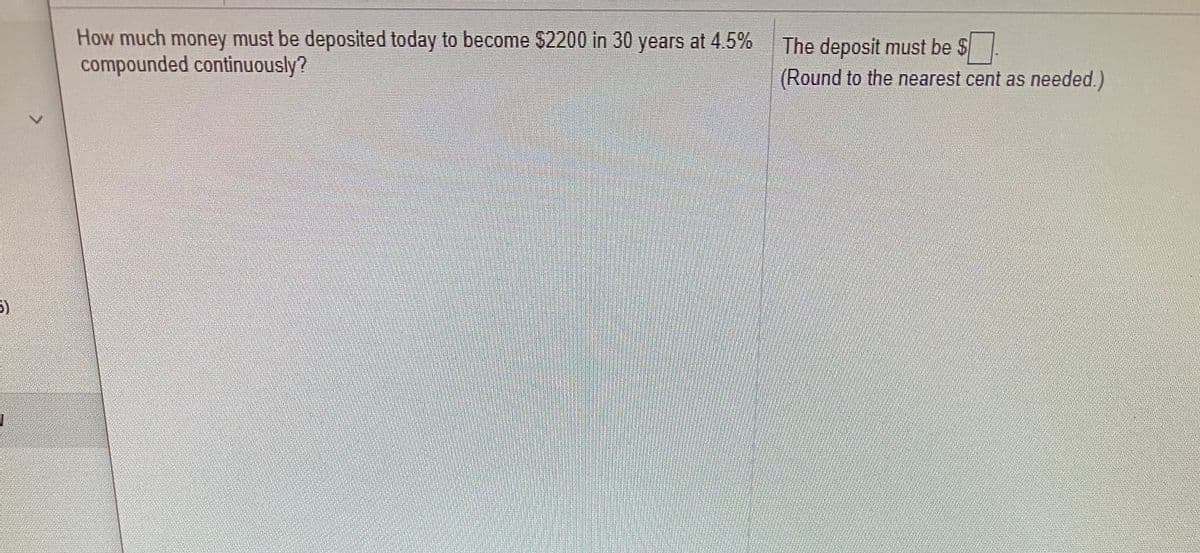 How much money must be deposited today to become $2200 in 30 years at 4.5%
compounded continuously?
The deposit must be $
(Round to the nearest cent as needed.)
