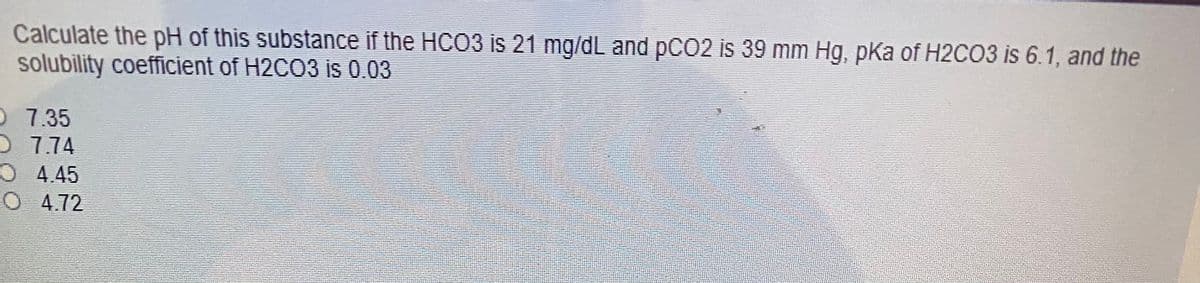 Calculate the pH of this substance if the HCO3 is 21 mg/dL and pCO2 is 39 mm Hg, pKa of H2CO3 is 6.1, and the
solubility coefficient of H2CO3 is 0.03
O 7.35
D 774
O 4.45
O 4.72
