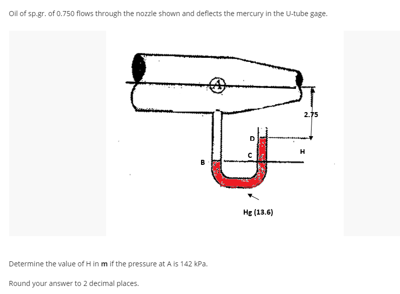Oil of sp.gr. of 0.750 flows through the nozzle shown and deflects the mercury in the U-tube gage.
2.75
H
в
Hg (13.6)
Determine the value of H in m if the pressure at A is 142 kPa.
Round your answer to 2 decimal places.

