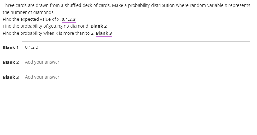 Three cards are drawn from a shuffled deck of cards. Make a probability distribution where random variable X represents
the number of diamonds.
Find the expected value of x. 0,1,2,3
Find the probability of getting no diamond. Blank 2
Find the probability when x is more than to 2. Blank 3
Blank 1 0,1,2,3
Blank 2 Add your answer
Blank 3
Add your answer
