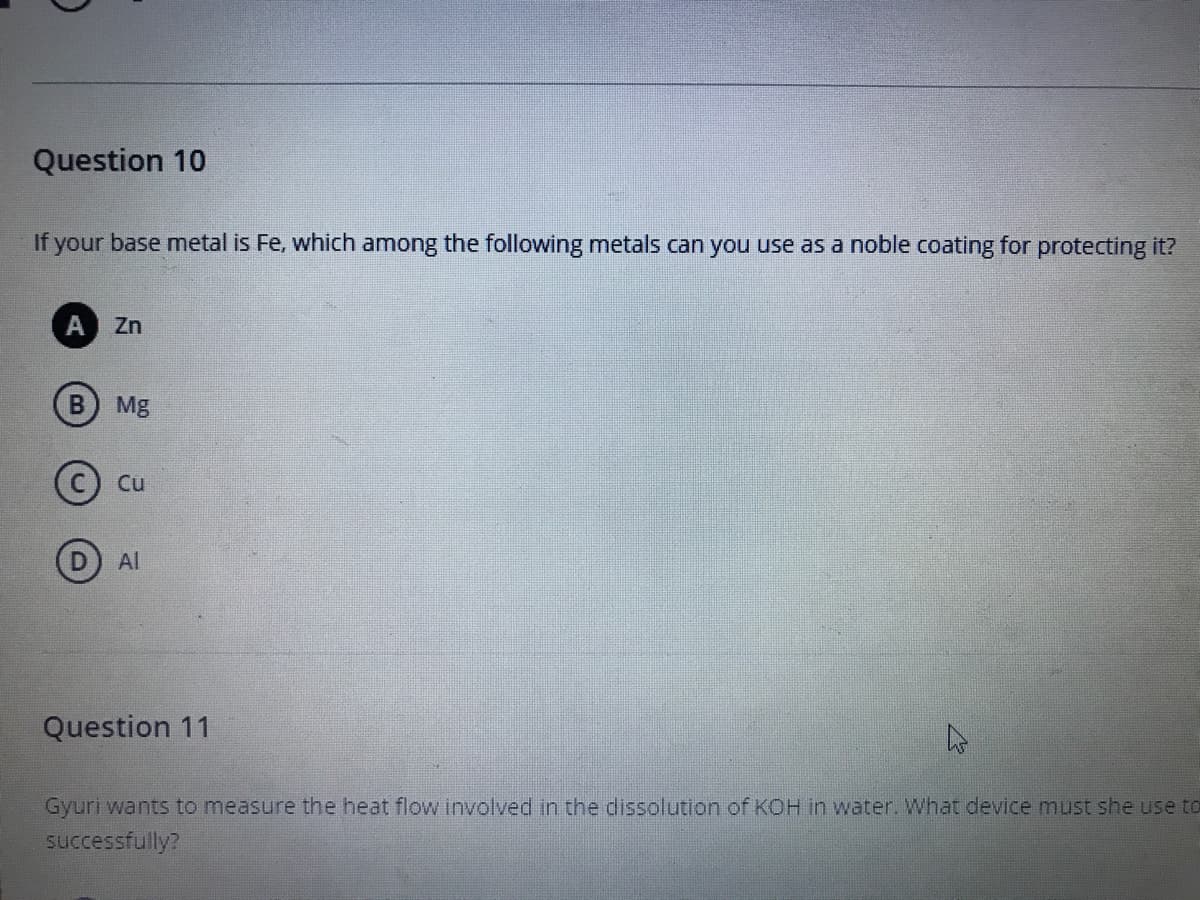 Question 10
If your base metal is Fe, which among the following metals can you use as a noble coating for protecting it?
Zn
Mg
(c) Cu
(D) Al
Question 11
Gyuri wants to measure the heat flow involved in the dissolution of KOH in water. What device must she use to
successfully?
