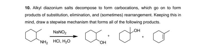 10. Alkyl diazonium salts decompose to form carbocations, which go on to form
products of substitution, elimination, and (sometimes) rearrangement. Keeping this in
mind, draw a stepwise mechanism that forms all of the following products.
NaNO2
HO
+
`NH2 HCI, H2O
HO,
