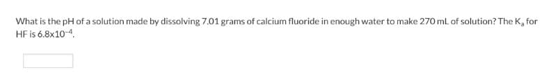 What is the pH of a solution made by dissolving 7.01 grams of calcium fluoride in enough water to make 270 mL of solution? The K₂ for
HF is 6.8x10-4