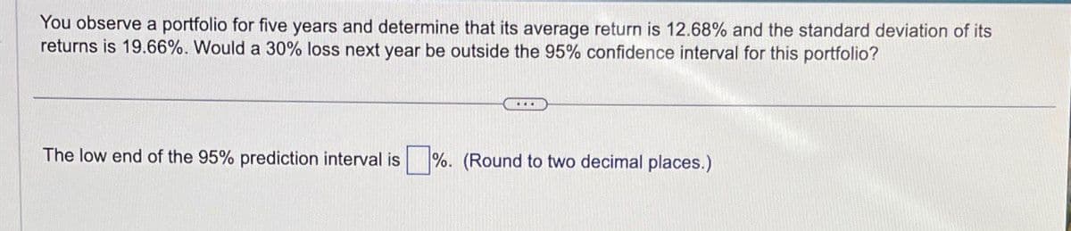 You observe a portfolio for five years and determine that its average return is 12.68% and the standard deviation of its
returns is 19.66%. Would a 30% loss next year be outside the 95% confidence interval for this portfolio?
The low end of the 95% prediction interval is ☐ %. (Round to two decimal places.)