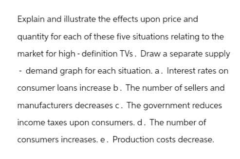 Explain and illustrate the effects upon price and
quantity for each of these five situations relating to the
market for high-definition TVs. Draw a separate supply
- demand graph for each situation. a. Interest rates on
consumer loans increase b. The number of sellers and
manufacturers decreases c. The government reduces
income taxes upon consumers. d. The number of
consumers increases. e. Production costs decrease.