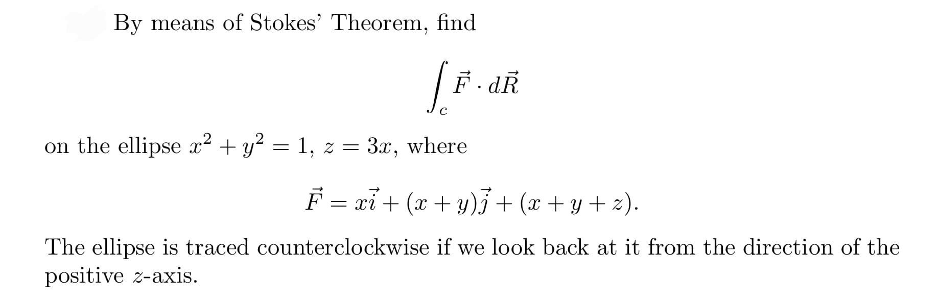 By means of Stokes' Theorem, find
| F. dŘ
3.x,
on the ellipse x² + y? = 1, z =
F = xỉ+ (x + y)3+ (x + y + z).
The ellipse is traced counterclockwise if we look back at it from the direction of the
positive z-axis.
