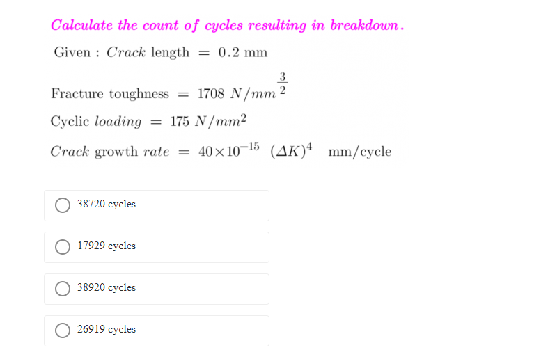 Calculate the count of cycles resulting in breakdown.
Given : Crack length = 0.2 mm
3
Fracture toughness = 1708 N/mm 2
Cyclic loading = 175 N/mm²
Crack growth rate = 40x10-15 (AK)4 mm/cycle
38720 cycles
17929 cycles
38920 cycles
O 26919 cycles