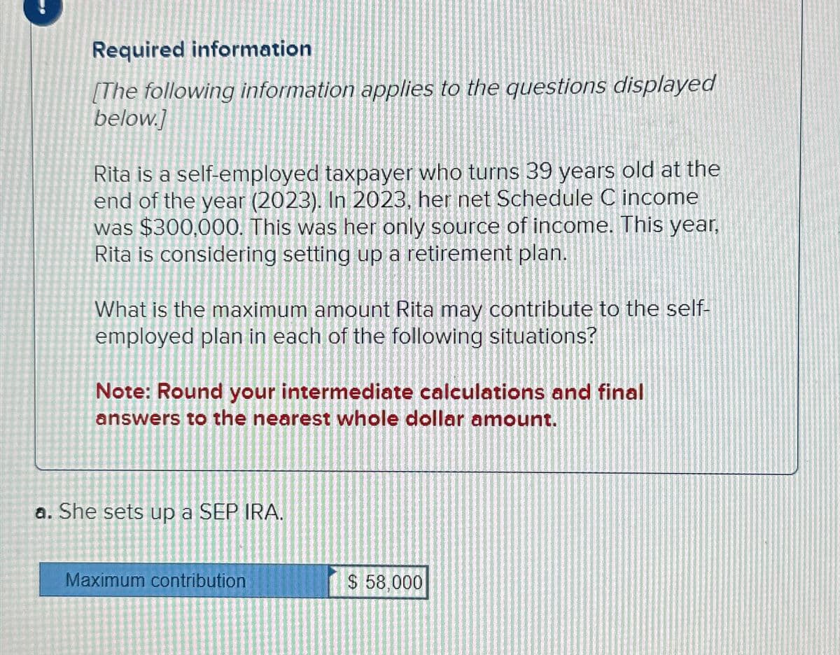 Required information
[The following information applies to the questions displayed
below.]
Rita is a self-employed taxpayer who turns 39 years old at the
end of the year (2023). In 2023, her net Schedule C income
was $300,000. This was her only source of income. This year,
Rita is considering setting up a retirement plan.
What is the maximum amount Rita may contribute to the self-
employed plan in each of the following situations?
Note: Round your intermediate calculations and final
answers to the nearest whole dollar amount.
a. She sets up a SEP IRA.
Maximum contribution
$ 58,000