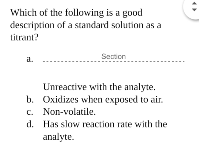 Which of the following is a good
description of a standard solution as a
titrant?
Section
а.
Unreactive with the analyte.
b. Oxidizes when exposed to air.
c. Non-volatile.
d. Has slow reaction rate with the
analyte.
