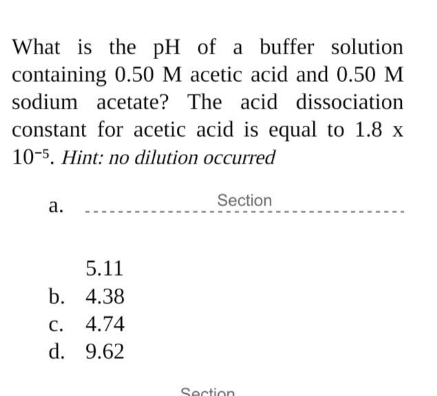 What is the pH of a buffer solution
containing 0.50 M acetic acid and 0.50 M
sodium acetate? The acid dissociation
constant for acetic acid is equal to 1.8 x
10-5. Hint: no dilution occurred
Section
а.
5.11
b. 4.38
С.
4.74
d. 9.62
Section
