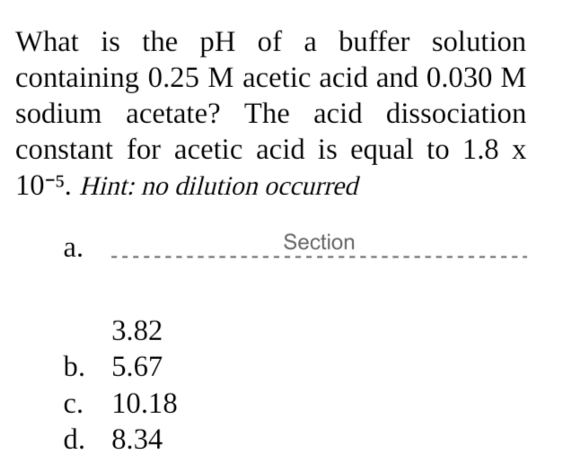What is the pH of a buffer solution
containing 0.25 M acetic acid and 0.030 M
sodium acetate? The acid dissociation
constant for acetic acid is equal to 1.8 x
10-5. Hint: no dilution occurred
Section
а.
3.82
b. 5.67
С.
10.18
d. 8.34
