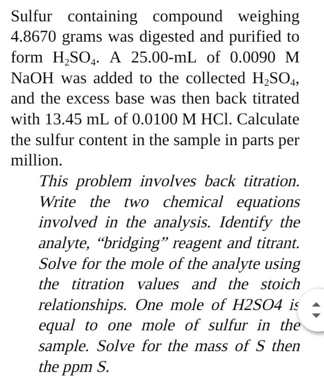 Sulfur containing compound weighing
4.8670 grams was digested and purified to
form H,SO4. A 25.00-mL of 0.0090 M
NaOH was added to the collected H,SO4,
and the excess base was then back titrated
with 13.45 mL of 0.0100 M HCl. Calculate
the sulfur content in the sample in parts per
million.
This problem involves back titration.
Write the two chemical equations
involved in the analysis. Identify the
analyte, “bridging" reagent and titrant.
Solve for the mole of the analyte using
the titration values and the stoich
relationships. One mole of H2SO4 is
equal to one mole of sulfur in the
sample. Solve for the mass of S then
the ppm S.
