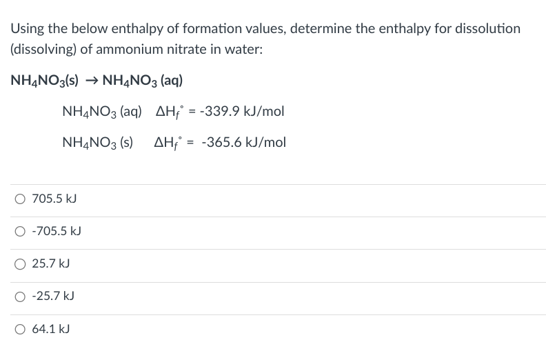 Using the below enthalpy of formation values, determine the enthalpy for dissolution
(dissolving) of ammonium nitrate in water:
NH4NO3(s) →NH4NO3 (aq)
NH4NO3 (aq) AH = -339.9 kJ/mol
NH4NO3 (s) AH = -365.6 kJ/mol
O 705.5 kJ
O -705.5 kJ
25.7 kJ
-25.7 kJ
O 64.1 kJ