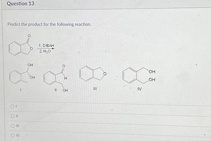 Question 13
Predict the product for the following reaction.
OI
CON
OH
OH
1. DIBAH
2.H20
||
H
OH
III
IV
OH
OH